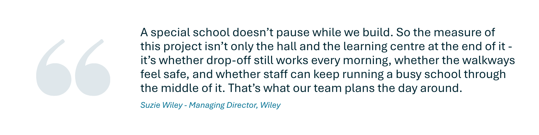 Quote from Suzie Wiley, Managing Director of Wiley who said A special school doesn’t pause while we build. So the measure of this project isn’t only the hall and the learning centre at the end of it - it’s whether drop-off still works every morning, whether the walkways feel safe, and whether staff can keep running a busy school through the middle of it. That’s what our team plans the day around.