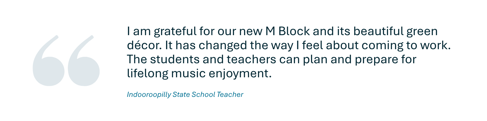 A quote from an Indooroopilly State School teacher who said I am grateful for our new M Block and its beautiful green décor. It has changed the way I feel about coming to work. The students and teachers can plan and prepare for lifelong music enjoyment.