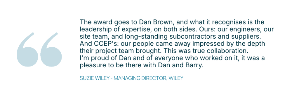Quote from Wiley MD Suzie Wiley, The award goes to Dan Brown, and what it recognises is the leadership of expertise, on both sides. Ours: our engineers, our site team, and long-standing subcontractors and suppliers. And CCEP's: our people came away impressed by the depth their project team brought. This was true collaboration. I'm proud of Dan and of everyone who worked on it, it was a pleasure to be there with Dan and Barry. 